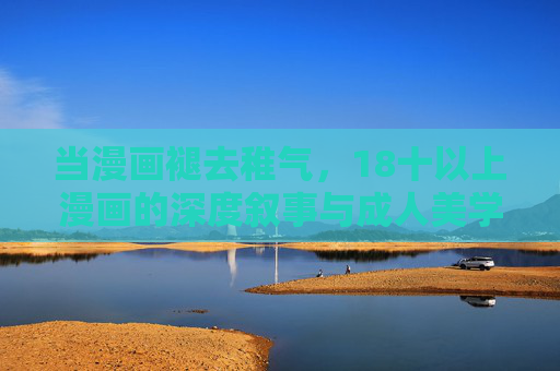 当漫画褪去稚气,18十以上漫画的深度叙事与成人美学 当漫画褪去稚气,18十以上漫画的深度叙事与成人美学