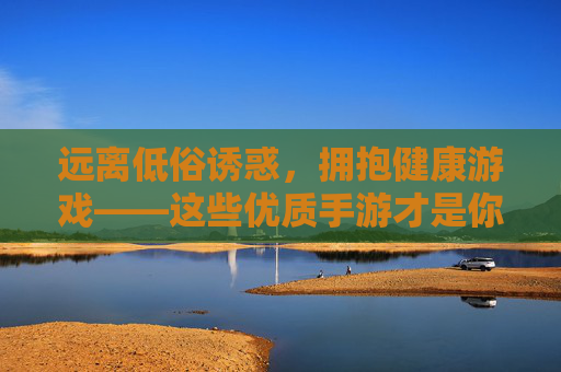 远离低俗诱惑,拥抱健康游戏——这些优质手游才是你的正确选择 远离低俗诱惑,拥抱健康游戏——这些优质手游才是你的正确选择