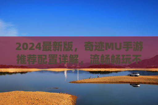 2024最新版,奇迹MU手游推荐配置详解,流畅畅玩不卡顿 2024最新版,奇迹MU手游推荐配置详解,流畅畅玩不卡顿