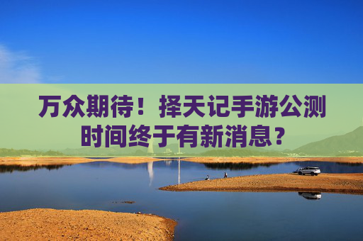万众期待！择天记手游公测时间终于有新消息？