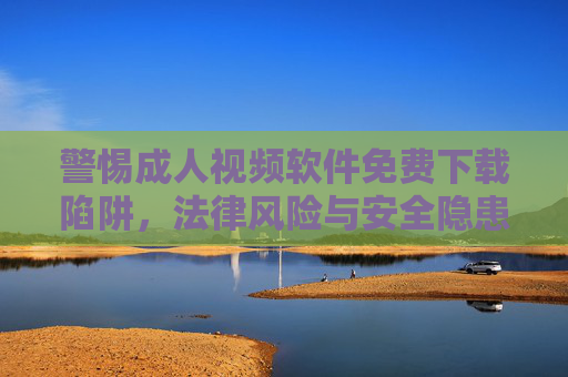 警惕成人视频软件免费下载陷阱，法律风险与安全隐患重重