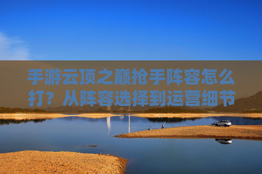 手游云顶之巅抢手阵容怎么打?从阵容选择到运营细节全解析 手游云顶之巅抢手阵容怎么打?从阵容选择到运营细节全解析