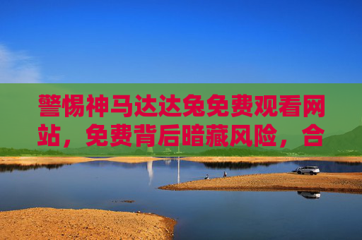 警惕神马达达兔免费观看网站,免费背后暗藏风险,合法观影才是正道 警惕神马达达兔免费观看网站,免费背后暗藏风险,合法观影才是正道