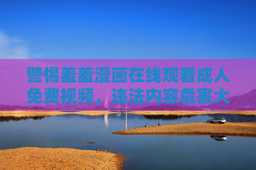 警惕羞羞漫画在线观看成人免费视频，违法内容危害大，拒绝传播守护健康网络环境