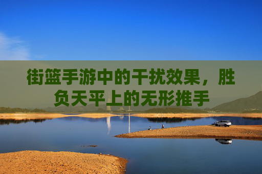街篮手游中的干扰效果,胜负天平上的无形推手 街篮手游中的干扰效果,胜负天平上的无形推手