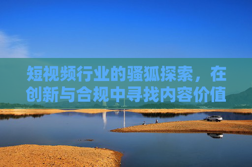短视频行业的骚狐探索,在创新与合规中寻找内容价值 短视频行业的骚狐探索,在创新与合规中寻找内容价值
