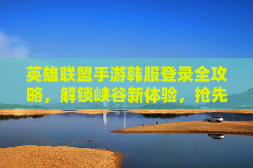 英雄联盟手游韩服登录全攻略,解锁峡谷新体验,抢先体验高竞技对决 英雄联盟手游韩服登录全攻略,解锁峡谷新体验,抢先体验高竞技对决