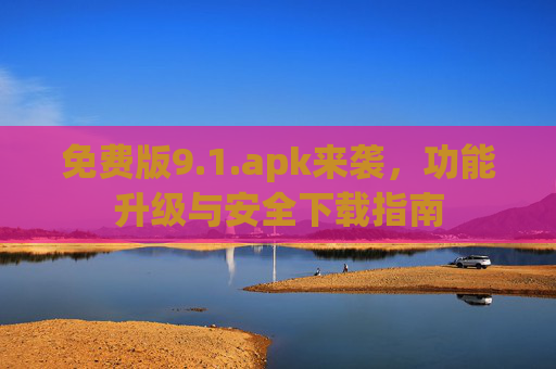 免费版9.1.apk来袭,功能升级与安全下载指南 免费版9.1.apk来袭,功能升级与安全下载指南