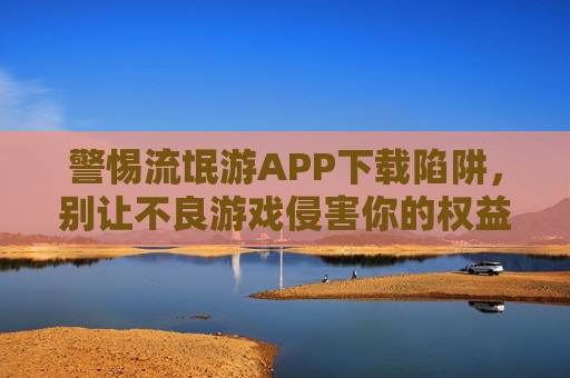 警惕流氓游APP下载陷阱,别让不良游戏侵害你的权益 警惕流氓游APP下载陷阱,别让不良游戏侵害你的权益