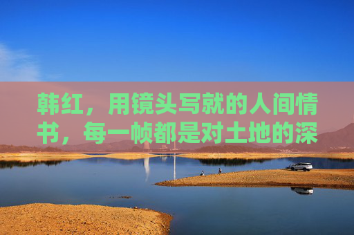 韩红,用镜头写就的人间情书,每一帧都是对土地的深情 韩红,用镜头写就的人间情书,每一帧都是对土地的深情