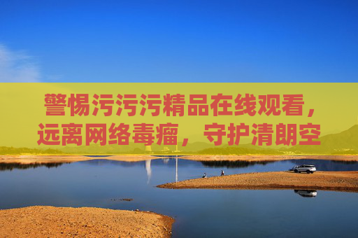 警惕污污污精品在线观看,远离网络毒瘤,守护清朗空间 警惕污污污精品在线观看,远离网络毒瘤,守护清朗空间