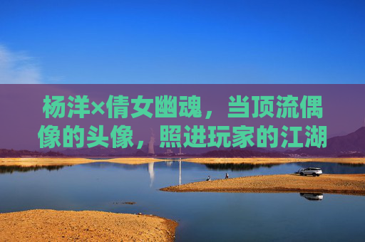 杨洋×倩女幽魂,当顶流偶像的头像,照进玩家的江湖梦 杨洋×倩女幽魂,当顶流偶像的头像,照进玩家的江湖梦