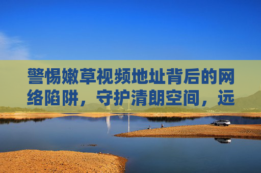 警惕嫩草视频地址背后的网络陷阱,守护清朗空间,远离非法内容 警惕嫩草视频地址背后的网络陷阱,守护清朗空间,远离非法内容