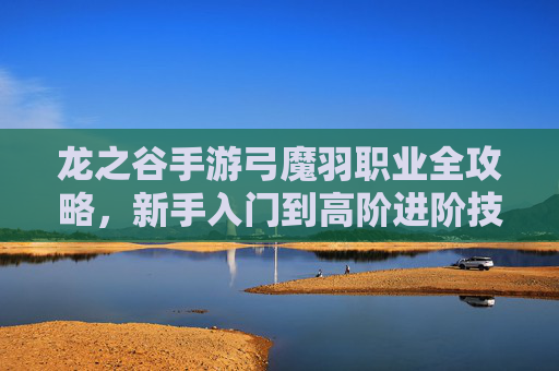 龙之谷手游弓魔羽职业全攻略，新手入门到高阶进阶技巧