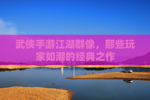 武侠手游江湖群像,那些玩家如潮的经典之作 武侠手游江湖群像,那些玩家如潮的经典之作