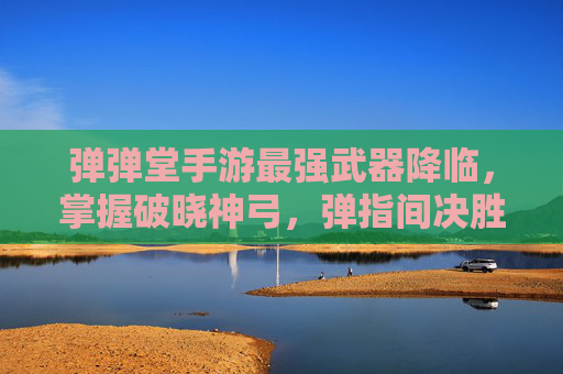 弹弹堂手游最强武器降临，掌握破晓神弓，弹指间决胜团战！