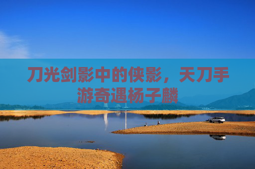 刀光剑影中的侠影，天刀手游奇遇杨子麟