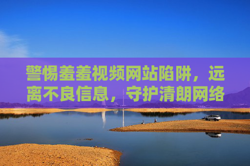 警惕羞羞视频网站陷阱,远离不良信息,守护清朗网络空间 警惕羞羞视频网站陷阱,远离不良信息,守护清朗网络空间