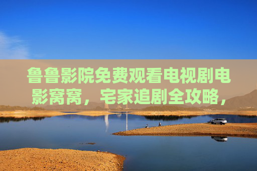 鲁鲁影院免费观看电视剧电影窝窝，宅家追剧全攻略，海量资源随心看，无广告畅体验