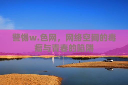 警惕w.色网,网络空间的毒瘤与青春的陷阱 警惕w.色网,网络空间的毒瘤与青春的陷阱