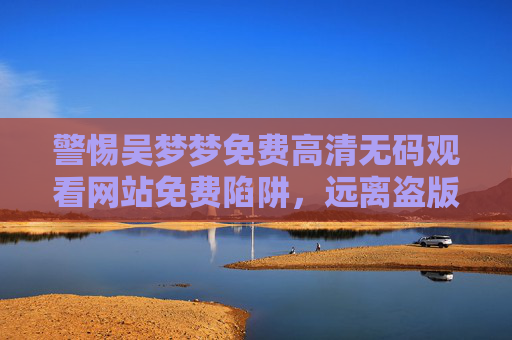 警惕吴梦梦免费高清无码观看网站免费陷阱,远离盗版,守护安全与健康 警惕吴梦梦免费高清无码观看网站免费陷阱,远离盗版,守护安全与健康