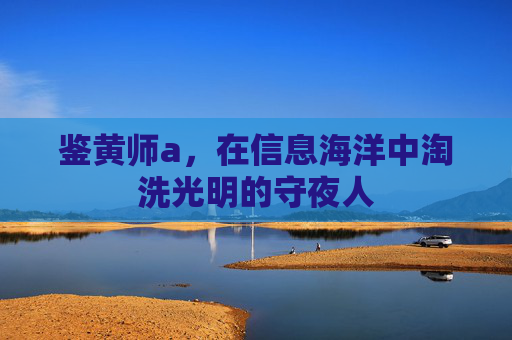 鉴黄师a,在信息海洋中淘洗光明的守夜人 鉴黄师a,在信息海洋中淘洗光明的守夜人