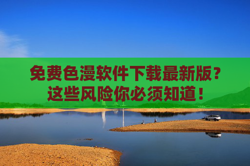 免费色漫软件下载最新版？这些风险你必须知道！