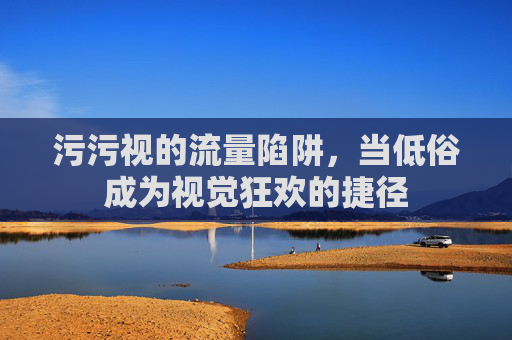 污污视的流量陷阱，当低俗成为视觉狂欢的捷径