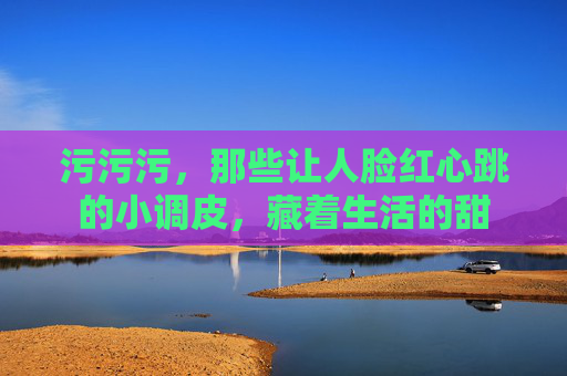 污污污,那些让人脸红心跳的小调皮,藏着生活的甜 污污污,那些让人脸红心跳的小调皮,藏着生活的甜