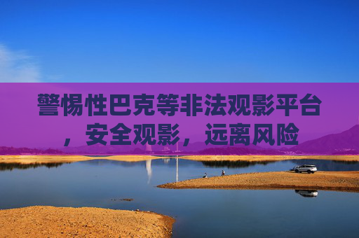 警惕性巴克等非法观影平台,安全观影,远离风险 警惕性巴克等非法观影平台,安全观影,远离风险