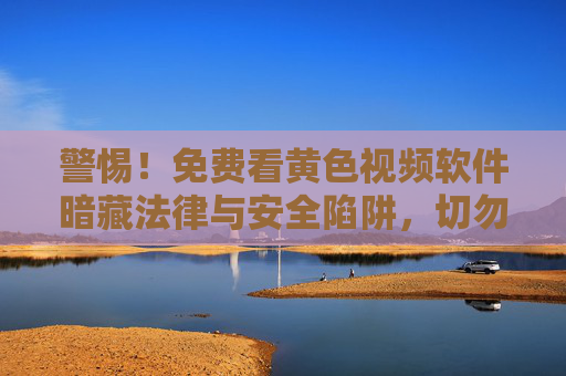 警惕！免费看黄色视频软件暗藏法律与安全陷阱，切勿轻信