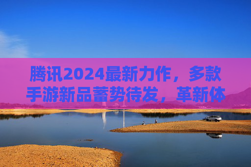 腾讯2024最新力作，多款手游新品蓄势待发，革新体验引领行业新潮流