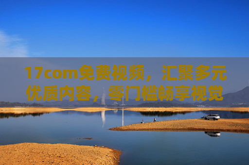 17com免费视频,汇聚多元优质内容,零门槛畅享视觉盛宴 17com免费视频,汇聚多元优质内容,零门槛畅享视觉盛宴