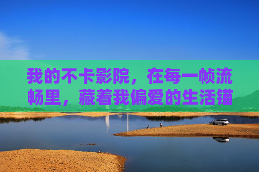 我的不卡影院,在每一帧流畅里,藏着我偏爱的生活锚点 我的不卡影院,在每一帧流畅里,藏着我偏爱的生活锚点