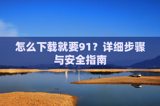 怎么下载就要91?详细步骤与安全指南 怎么下载就要91?详细步骤与安全指南