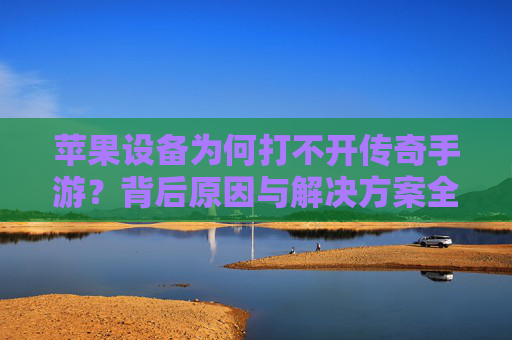 苹果设备为何打不开传奇手游?背后原因与解决方案全解析 苹果设备为何打不开传奇手游?背后原因与解决方案全解析