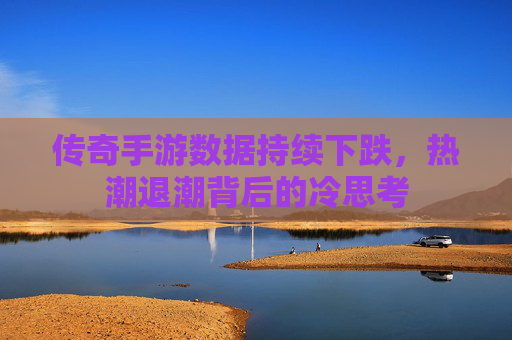 传奇手游数据持续下跌，热潮退潮背后的冷思考