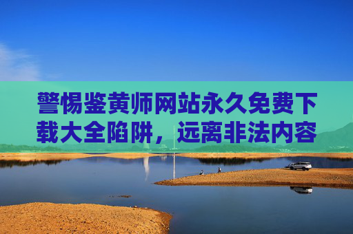 警惕鉴黄师网站永久免费下载大全陷阱，远离非法内容，守护网络安全