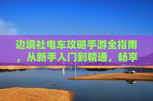 边境社电车攻略手游全指南,从新手入门到精通,畅享独特旅程 边境社电车攻略手游全指南,从新手入门到精通,畅享独特旅程