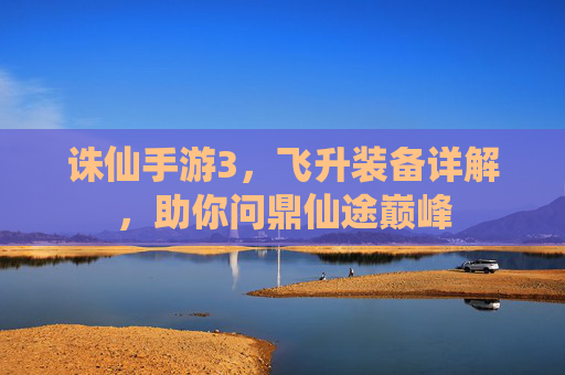 诛仙手游3,飞升装备详解,助你问鼎仙途巅峰 诛仙手游3,飞升装备详解,助你问鼎仙途巅峰