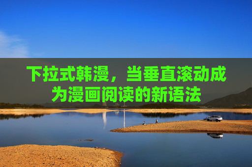 下拉式韩漫,当垂直滚动成为漫画阅读的新语法 下拉式韩漫,当垂直滚动成为漫画阅读的新语法