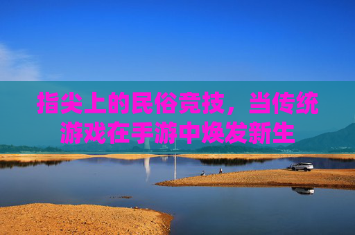 指尖上的民俗竞技，当传统游戏在手游中焕发新生