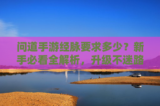 问道手游经脉要求多少?新手必看全解析,升级不迷路! 问道手游经脉要求多少?新手必看全解析,升级不迷路!