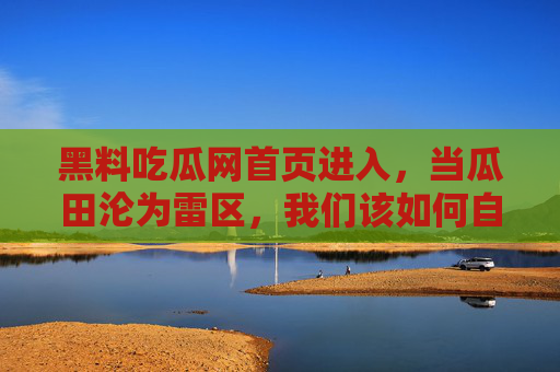 黑料吃瓜网首页进入,当瓜田沦为雷区,我们该如何自处? 黑料吃瓜网首页进入,当瓜田沦为雷区,我们该如何自处?