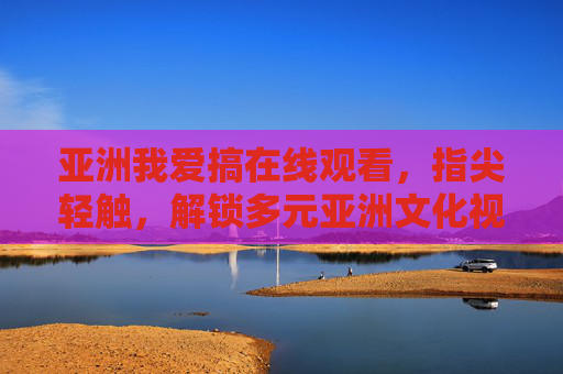 亚洲我爱搞在线观看，指尖轻触，解锁多元亚洲文化视界