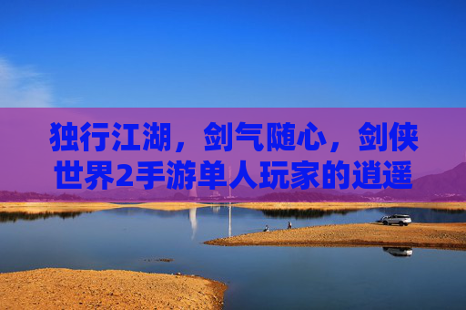 独行江湖,剑气随心,剑侠世界2手游单人玩家的逍遥之旅 独行江湖,剑气随心,剑侠世界2手游单人玩家的逍遥之旅