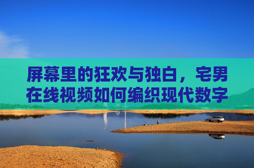 屏幕里的狂欢与独白,宅男在线视频如何编织现代数字茧房 屏幕里的狂欢与独白,宅男在线视频如何编织现代数字茧房