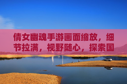 倩女幽魂手游画面缩放，细节拉满，视野随心，探索国风幻境的全新维度
