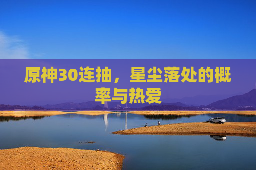 原神30连抽,星尘落处的概率与热爱 原神30连抽,星尘落处的概率与热爱