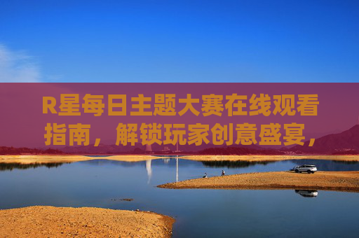 R星每日主题大赛在线观看指南,解锁玩家创意盛宴,随时随地沉浸式互动 R星每日主题大赛在线观看指南,解锁玩家创意盛宴,随时随地沉浸式互动